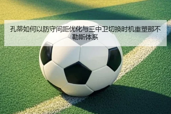 孔蒂如何以防守间距优化与三中卫切换时机重塑那不勒斯体系